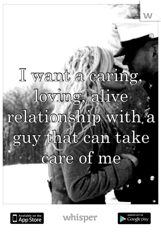 I want a caring, loving, alive relationship with a guy that can take care of me