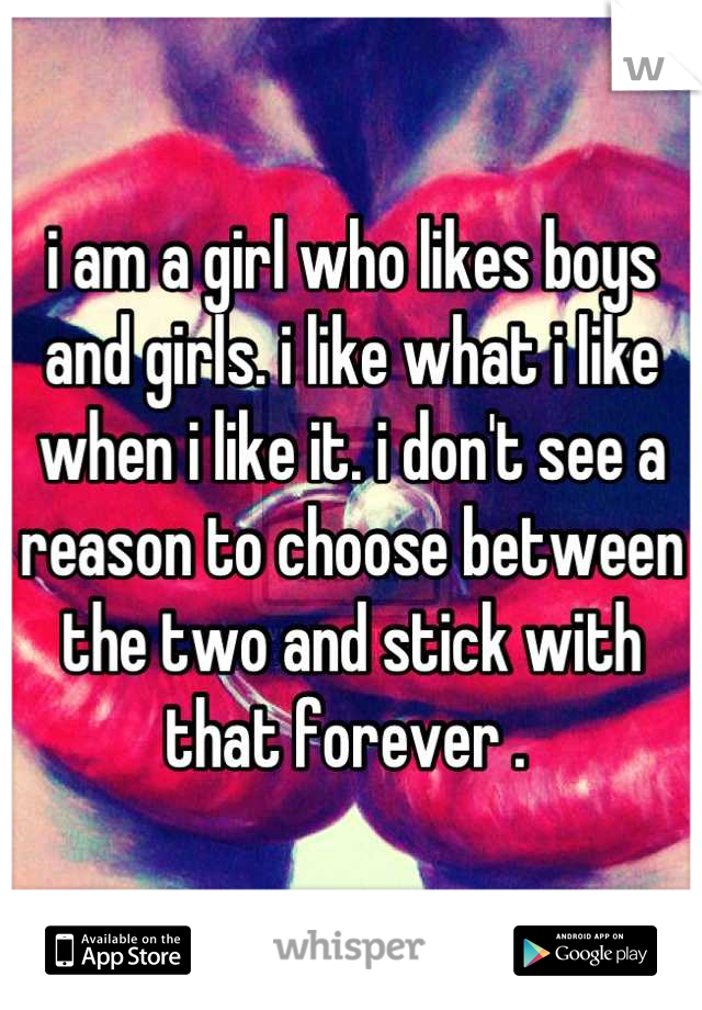 i am a girl who likes boys and girls. i like what i like when i like it. i don't see a reason to choose between the two and stick with that forever . 