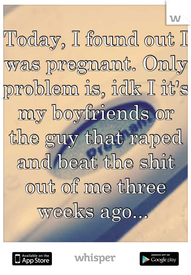 Today, I found out I was pregnant. Only problem is, idk I it's my boyfriends or the guy that raped and beat the shit out of me three weeks ago... 
