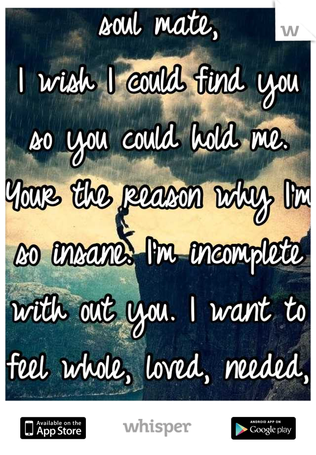 soul mate,
I wish I could find you so you could hold me. Your the reason why I'm so insane. I'm incomplete with out you. I want to feel whole, loved, needed, cherished.. Alive.. I can't live with out u