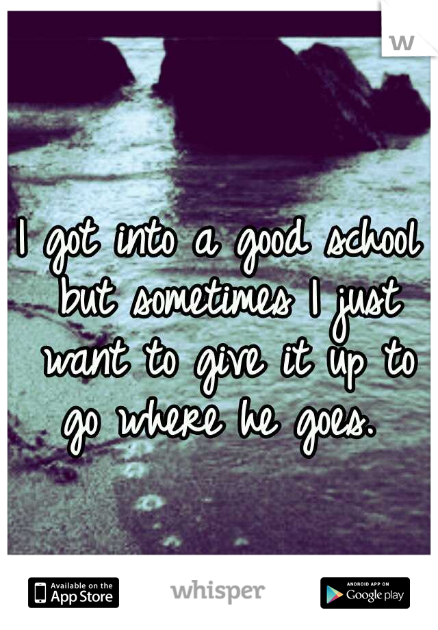 I got into a good school but sometimes I just want to give it up to go where he goes. 