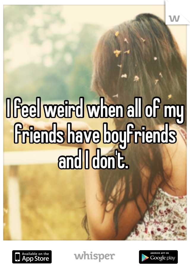 I feel weird when all of my friends have boyfriends and I don't. 