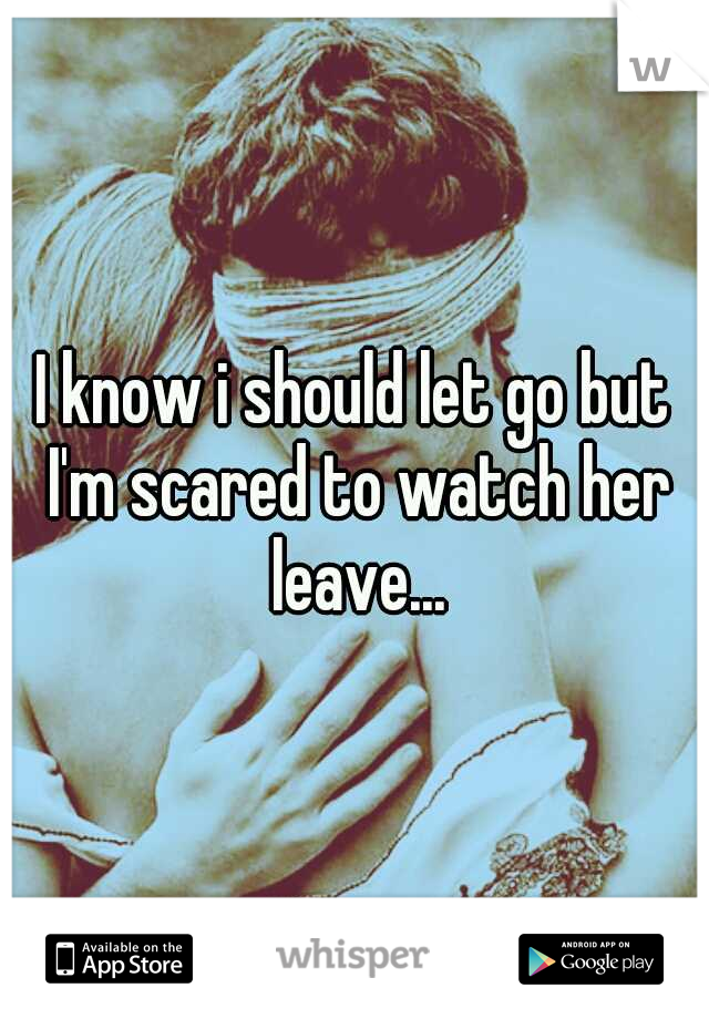 I know i should let go but I'm scared to watch her leave...
