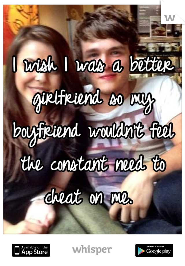 I wish I was a better girlfriend so my boyfriend wouldn't feel the constant need to cheat on me. 
