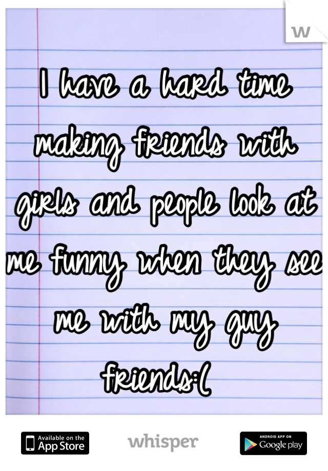 I have a hard time making friends with girls and people look at me funny when they see me with my guy friends:( 