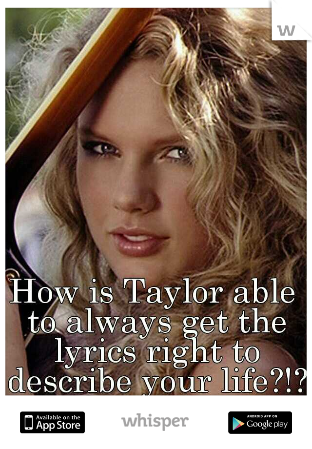 How is Taylor able to always get the lyrics right to describe your life?!?