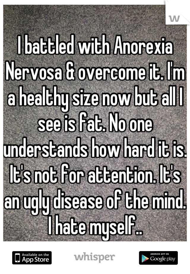 I battled with Anorexia Nervosa & overcome it. I'm a healthy size now but all I see is fat. No one understands how hard it is. It's not for attention. It's an ugly disease of the mind. I hate myself..