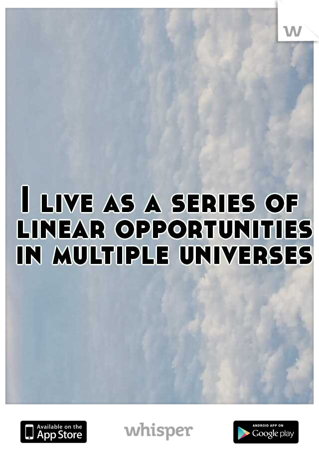 I live as a series of linear opportunities in multiple universes