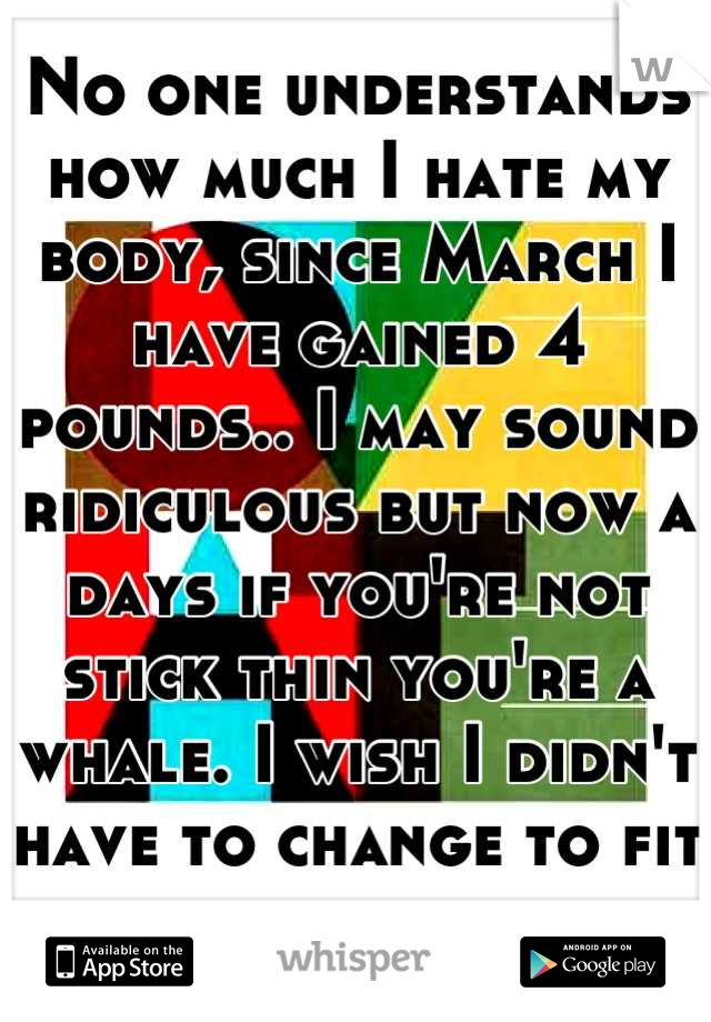 No one understands how much I hate my body, since March I have gained 4 pounds.. I may sound ridiculous but now a days if you're not stick thin you're a whale. I wish I didn't have to change to fit in.