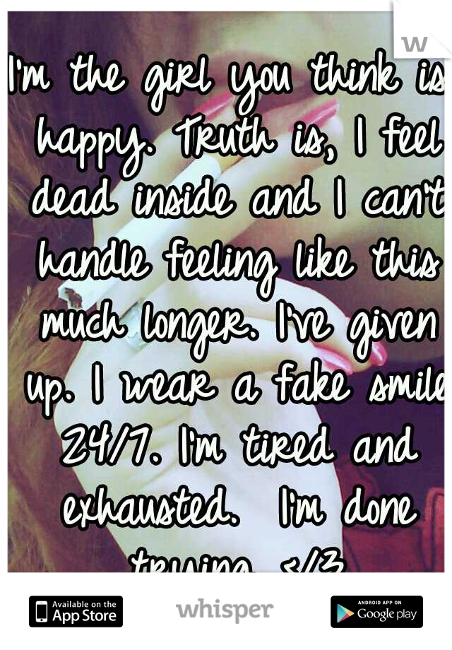 I'm the girl you think is happy. Truth is, I feel dead inside and I can't handle feeling like this much longer. I've given up. I wear a fake smile 24/7. I'm tired and exhausted.  I'm done trying. </3