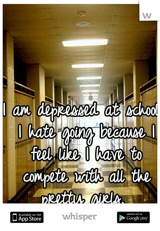 I am depressed at school. I hate going because I feel like I have to compete with all the pretty girls. 