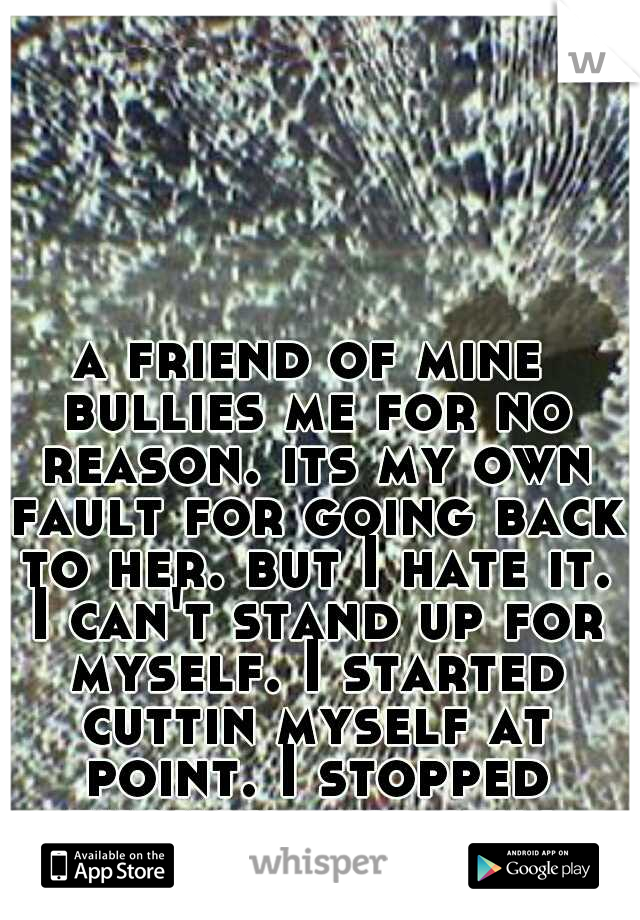a friend of mine bullies me for no reason. its my own fault for going back to her. but I hate it. I can't stand up for myself. I started cuttin myself at point. I stopped though. she still bullies me.