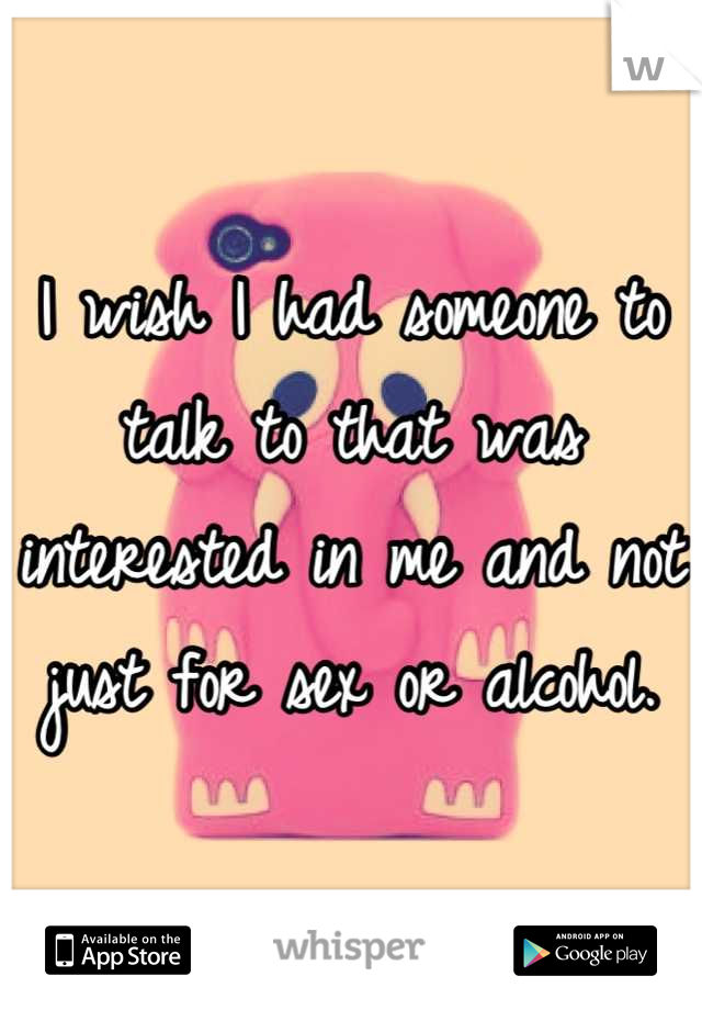I wish I had someone to talk to that was interested in me and not just for sex or alcohol.