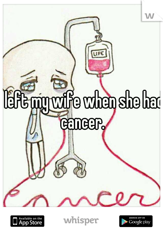 I left my wife when she had cancer.