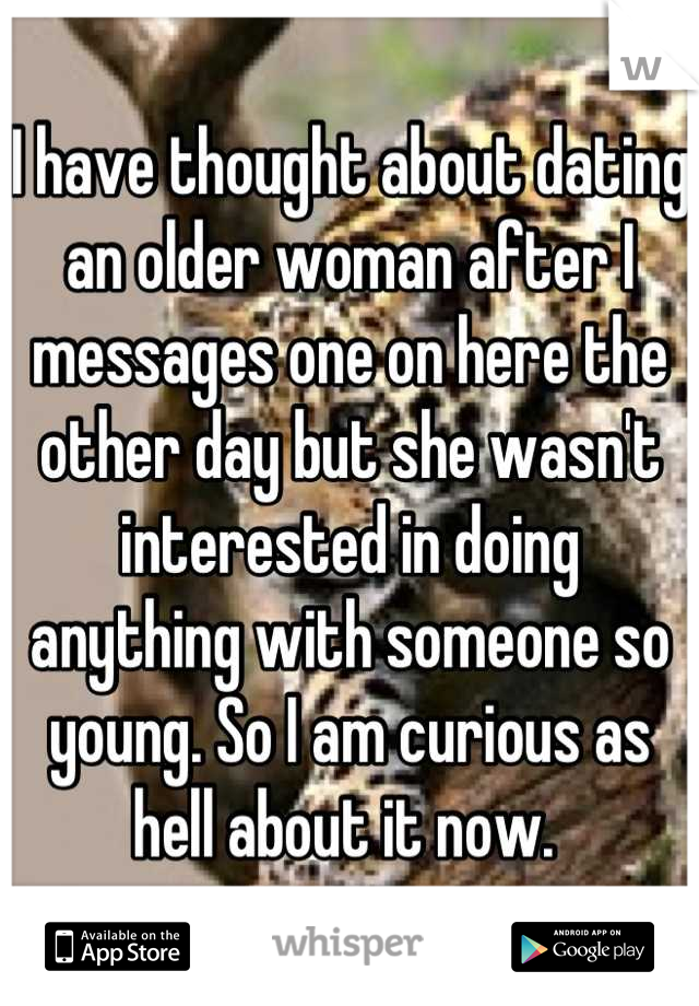 I have thought about dating an older woman after I messages one on here the other day but she wasn't interested in doing anything with someone so young. So I am curious as hell about it now. 