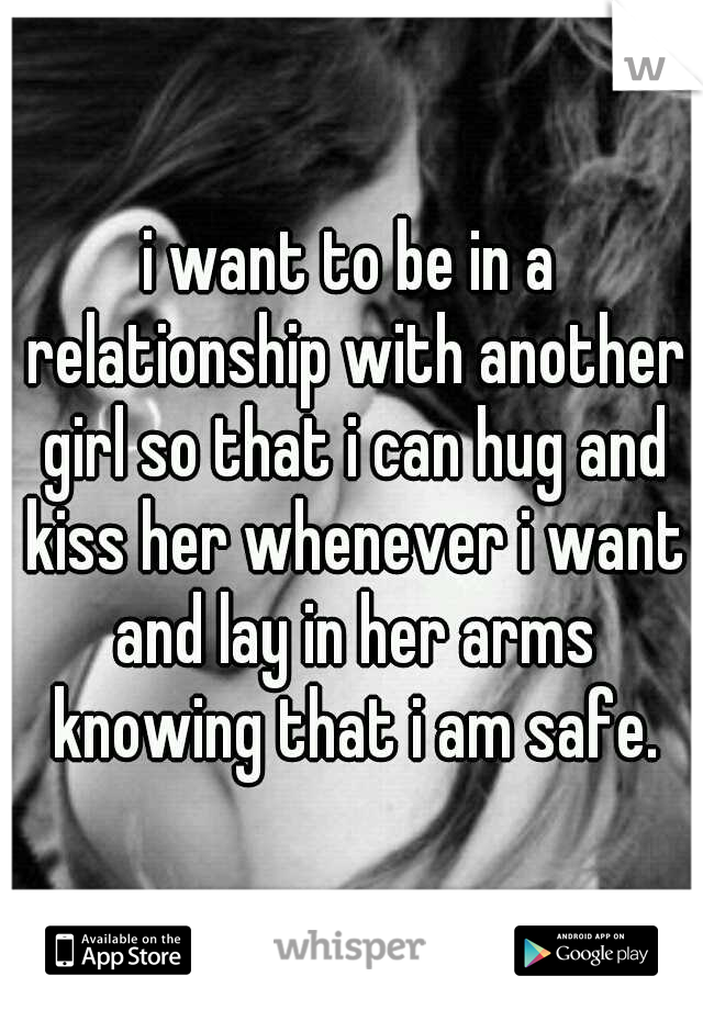 i want to be in a relationship with another girl so that i can hug and kiss her whenever i want and lay in her arms knowing that i am safe.