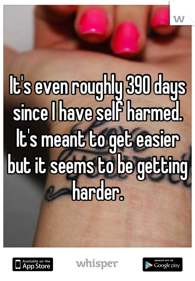 It's even roughly 390 days since I have self harmed. 
It's meant to get easier but it seems to be getting harder.