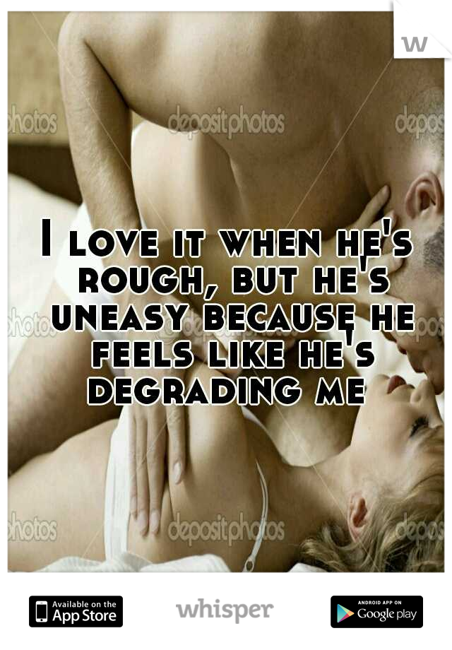 I love it when he's rough, but he's uneasy because he feels like he's degrading me 