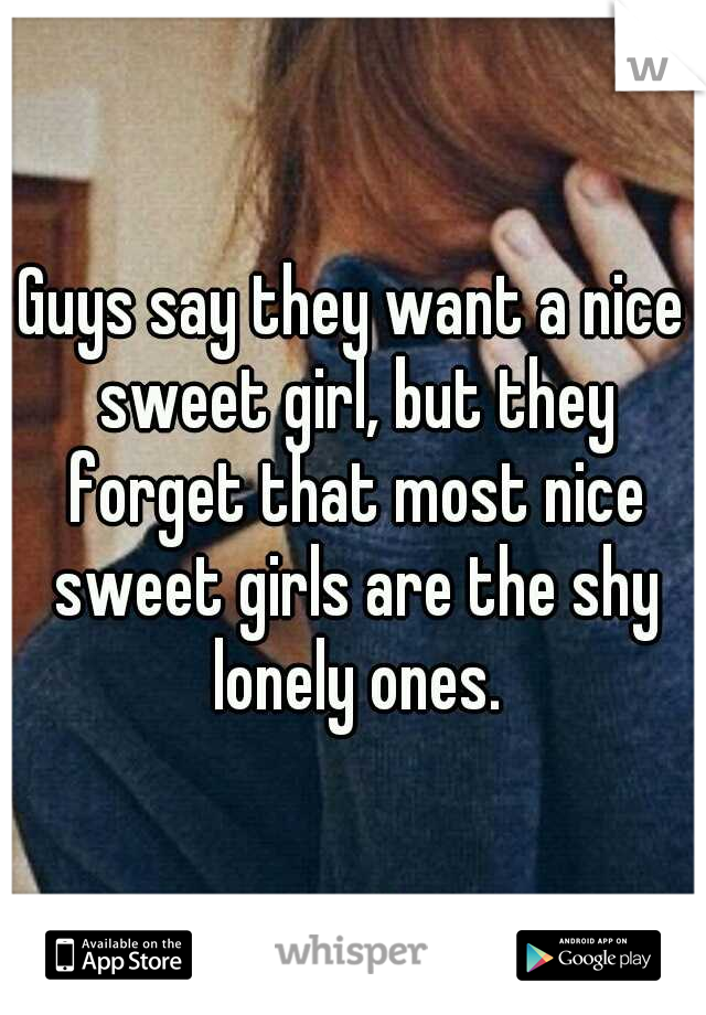Guys say they want a nice sweet girl, but they forget that most nice sweet girls are the shy lonely ones.