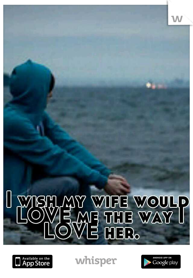 I wish my wife would LOVE me the way I LOVE her.   