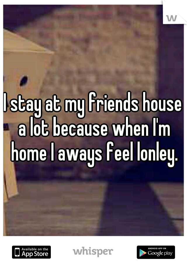 I stay at my friends house a lot because when I'm home I aways feel lonley.
