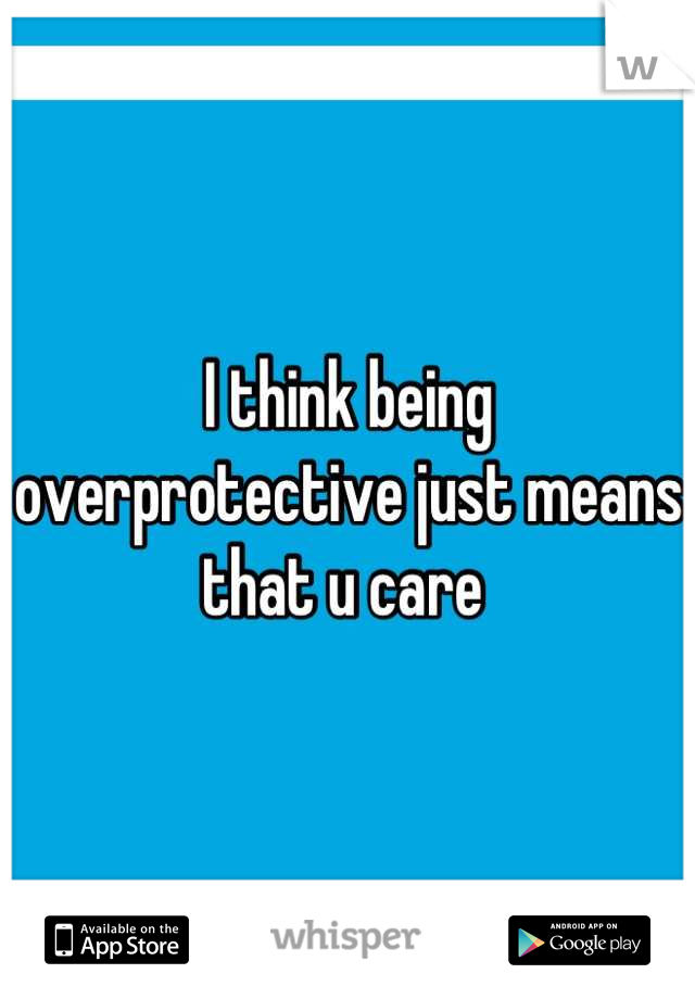 I think being overprotective just means that u care 