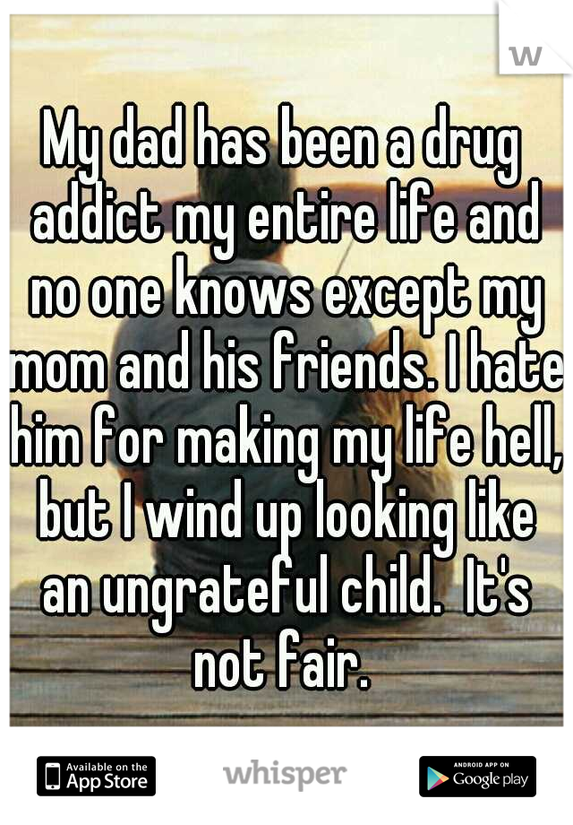 My dad has been a drug addict my entire life and no one knows except my mom and his friends. I hate him for making my life hell, but I wind up looking like an ungrateful child.  It's not fair. 