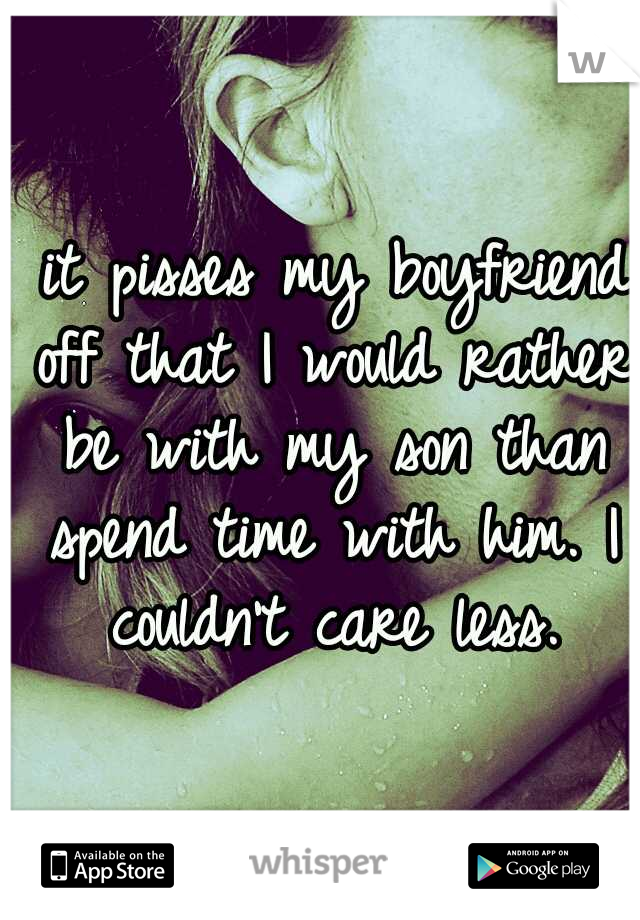  it pisses my boyfriend off that I would rather be with my son than spend time with him. I couldn't care less.