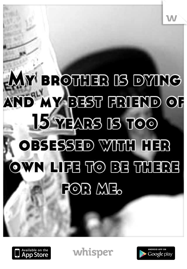 My brother is dying and my best friend of 15 years is too obsessed with her own life to be there for me. 