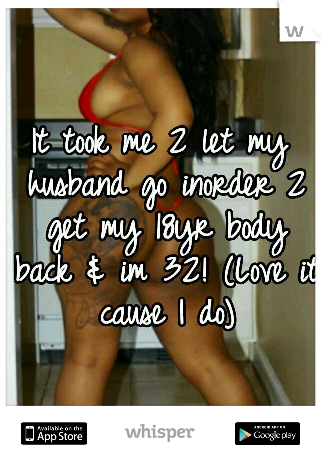 It took me 2 let my husband go inorder 2 get my 18yr body back & im 32! (Love it cause I do)