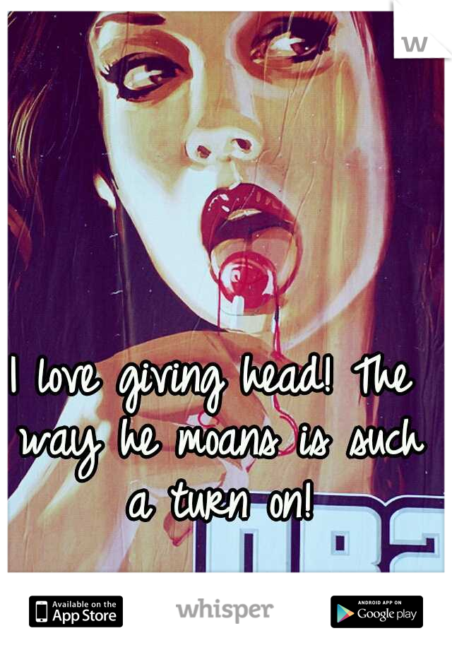 I love giving head! The way he moans is such a turn on!