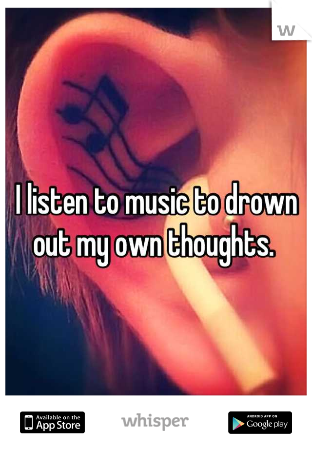 I listen to music to drown out my own thoughts. 