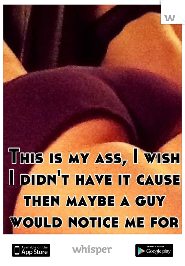 This is my ass, I wish I didn't have it cause then maybe a guy would notice me for once and not my butt 