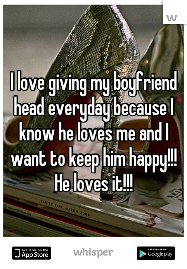 I love giving my boyfriend head everyday because I know he loves me and I want to keep him happy!!! He loves it!!!