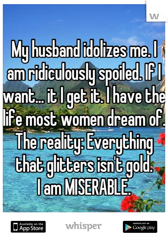 My husband idolizes me. I am ridiculously spoiled. If I want... it I get it. I have the life most women dream of. The reality: Everything that glitters isn't gold. 
I am MISERABLE.