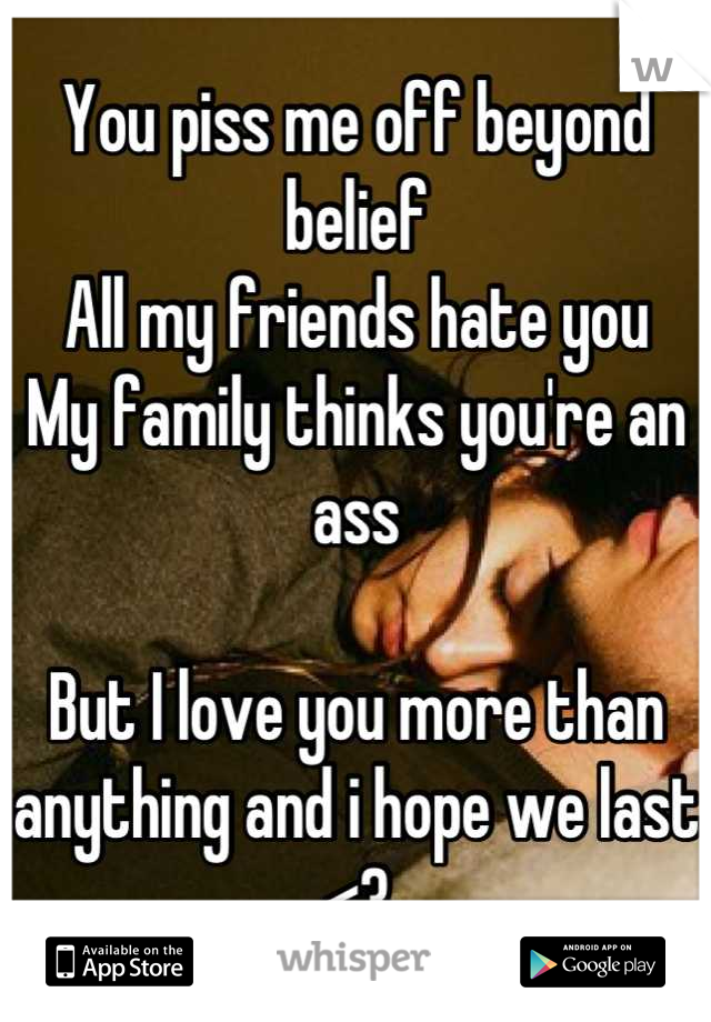 You piss me off beyond belief
All my friends hate you
My family thinks you're an ass

But I love you more than anything and i hope we last <3