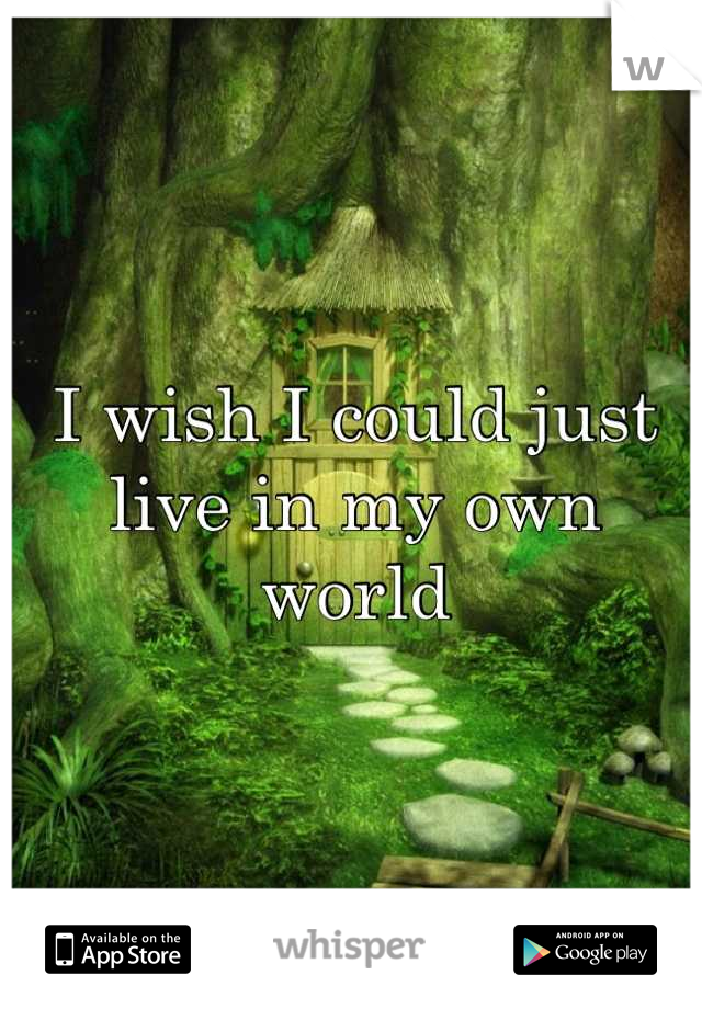 I wish I could just live in my own world