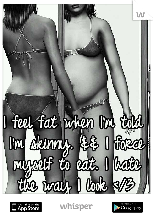 I feel fat when I'm told I'm skinny. && I force myself to eat. I hate the way I look </3