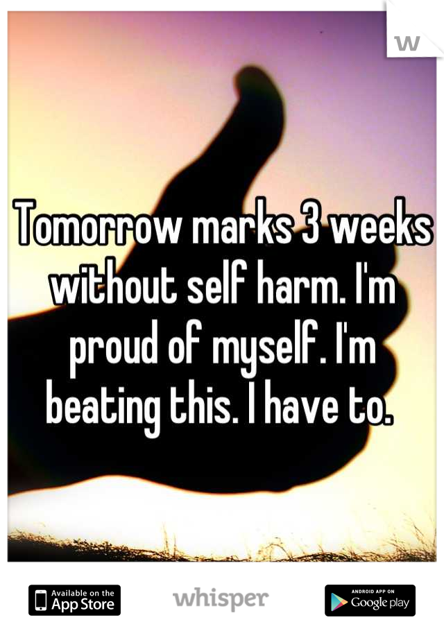 Tomorrow marks 3 weeks without self harm. I'm proud of myself. I'm beating this. I have to. 