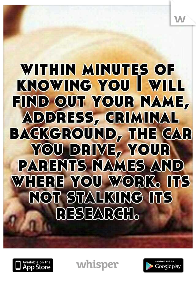 within minutes of knowing you I will find out your name, address, criminal background, the car you drive, your parents names and where you work. its not stalking its research. 