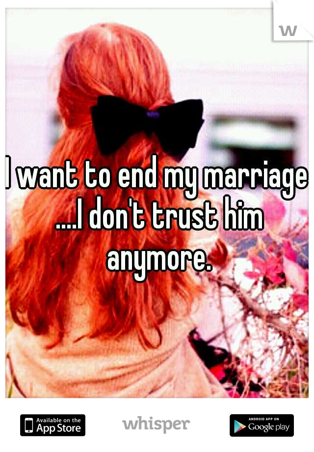 I want to end my marriage ....I don't trust him anymore.