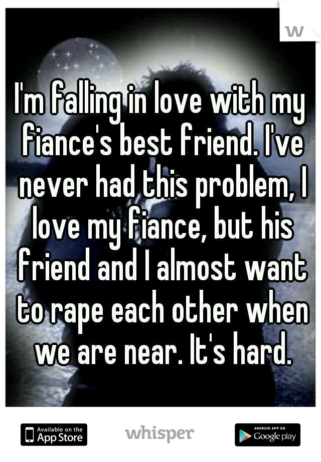 I'm falling in love with my fiance's best friend. I've never had this problem, I love my fiance, but his friend and I almost want to rape each other when we are near. It's hard.
