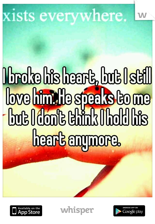 I broke his heart, but I still love him. He speaks to me but I don't think I hold his heart anymore. 