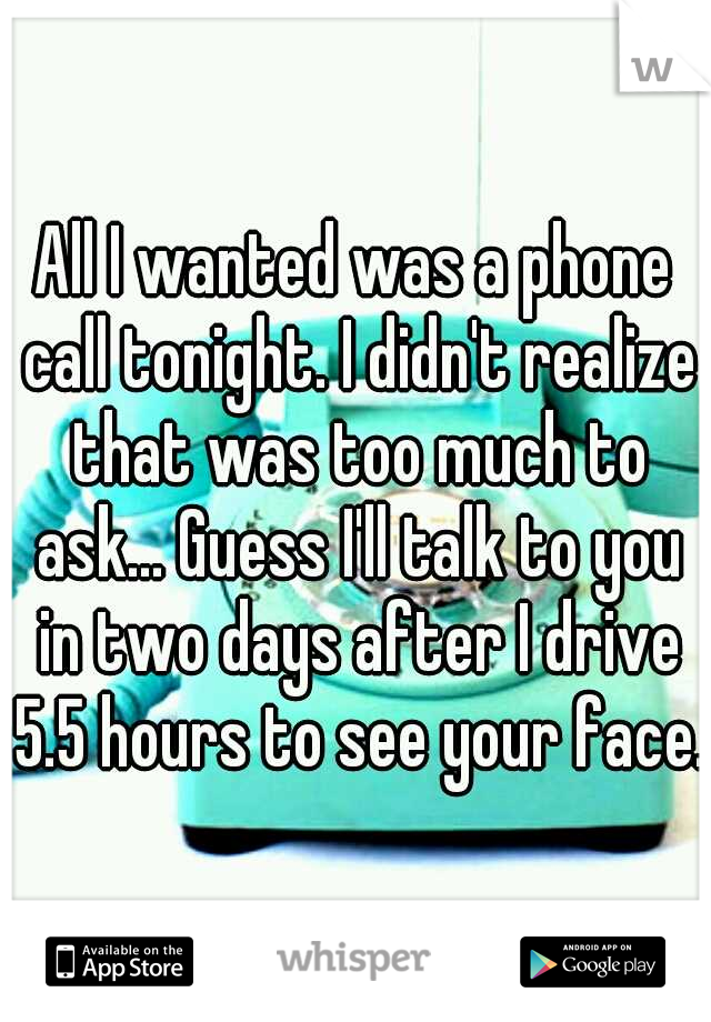 All I wanted was a phone call tonight. I didn't realize that was too much to ask... Guess I'll talk to you in two days after I drive 5.5 hours to see your face.