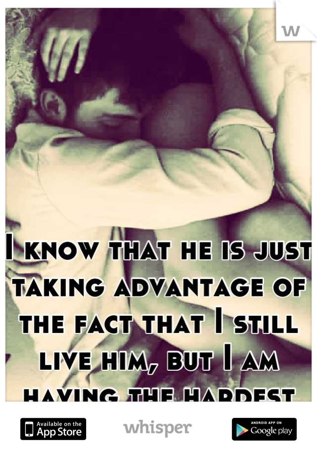I know that he is just taking advantage of the fact that I still live him, but I am having the hardest time letting him go. 
