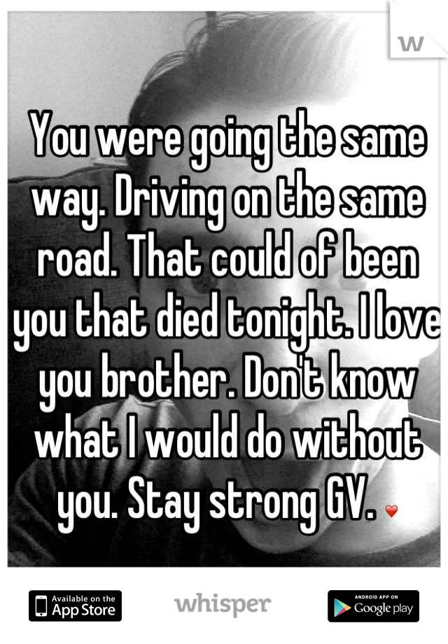 You were going the same way. Driving on the same road. That could of been you that died tonight. I love you brother. Don't know what I would do without you. Stay strong GV. ❤