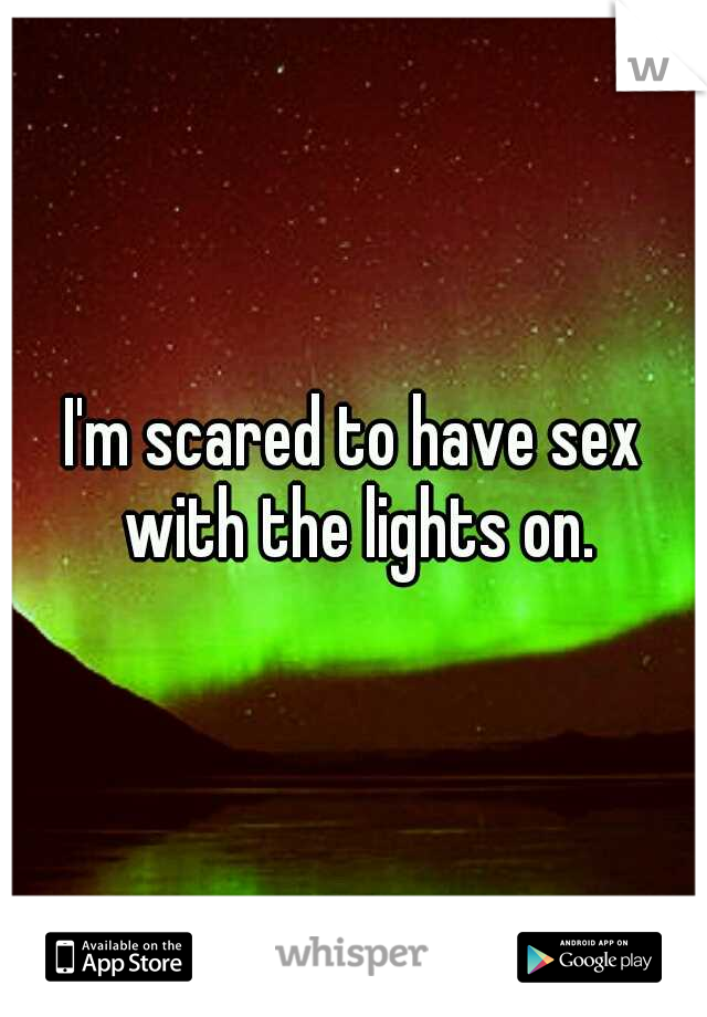 I'm scared to have sex with the lights on.