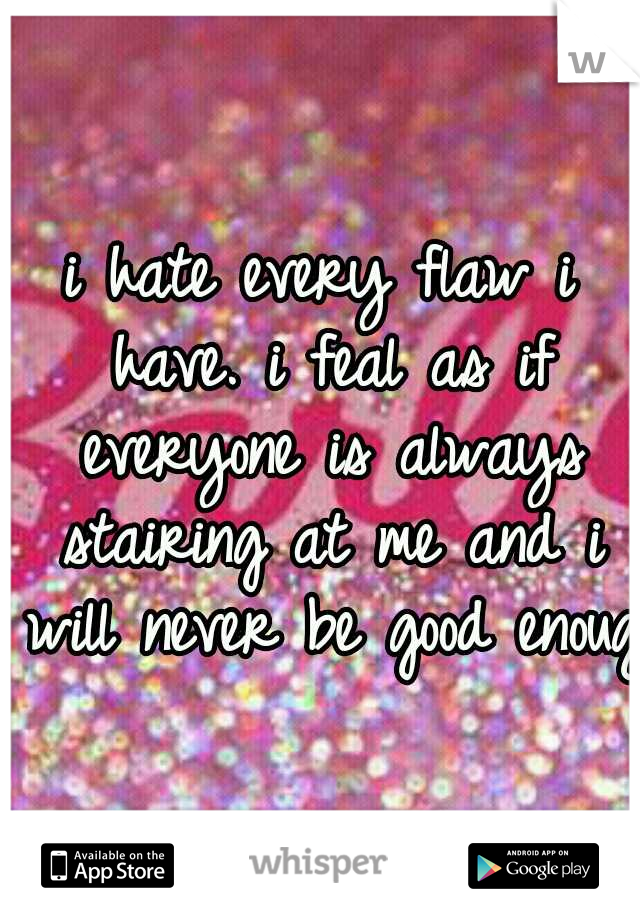 i hate every flaw i have. i feal as if everyone is always stairing at me and i will never be good enough