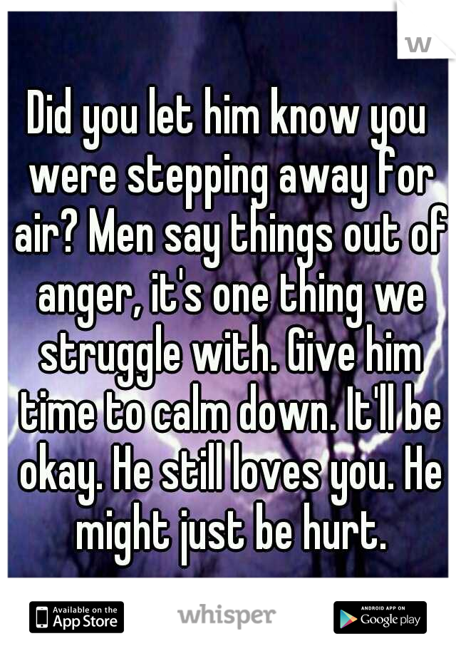 Did you let him know you were stepping away for air? Men say things out of anger, it's one thing we struggle with. Give him time to calm down. It'll be okay. He still loves you. He might just be hurt.