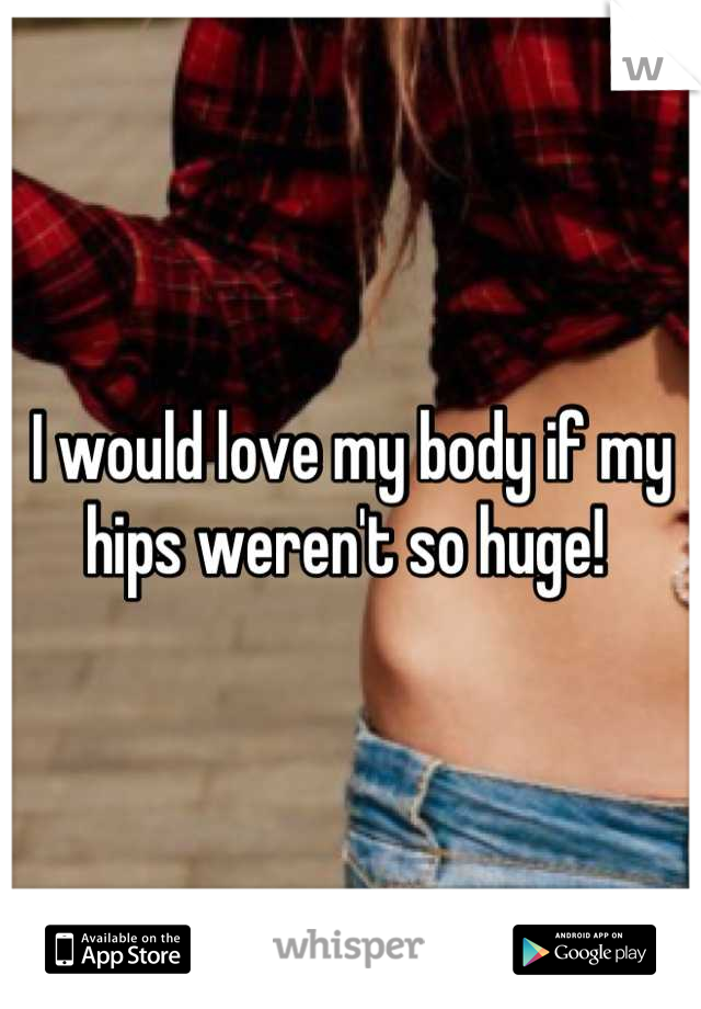 I would love my body if my hips weren't so huge! 